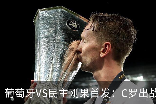 葡萄牙VS民主刚果首发：C罗出战 B费B席配巴黎二虎将